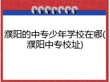 濮阳的中专少年学校在哪(濮阳中专校址)
