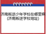 济南叛逆少年学校在哪里啊(济南叛逆学校地址)