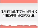 锦州石油化工学校官网技校招生(锦州石化技校招生)