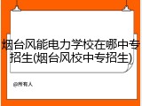烟台风能电力学校在哪中专招生(烟台风校中专招生)