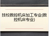 技校数控机床加工专业(数控机床专业)