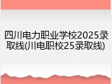 四川电力职业学校2025录取线(川电职校25录取线)