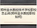 郑州金水数控技术学校职校怎么样(郑州金水数控职校如何)