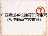 广西叛逆学校推荐职高生吗(叛逆职高学校推荐)