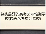 包头最好的高考艺考培训学校(包头艺考培训名校)