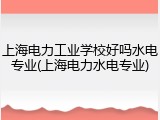 上海电力工业学校好吗水电专业(上海电力水电专业)