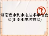 湖南省水利水电技术学校官网(湖南水电校官网)