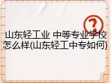 山东轻工业 中等专业学校怎么样(山东轻工中专如何)