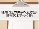 随州的艺术类学校在哪里(随州艺术学校位置)