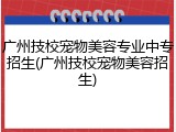 广州技校宠物美容专业中专招生(广州技校宠物美容招生)