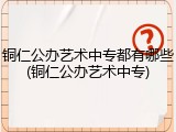 铜仁公办艺术中专都有哪些(铜仁公办艺术中专)