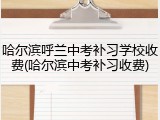 哈尔滨呼兰中考补习学校收费(哈尔滨中考补习收费)
