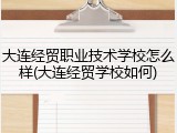 大连经贸职业技术学校怎么样(大连经贸学校如何)