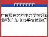 广东最有名的电力学校好就业吗(广东电力学校就业好)