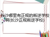 长沙哪里有正规的叛逆学校啊(长沙正规叛逆学校)