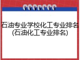 石油专业学校化工专业排名(石油化工专业排名)