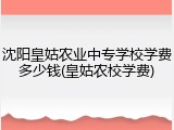 沈阳皇姑农业中专学校学费多少钱(皇姑农校学费)