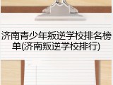 济南青少年叛逆学校排名榜单(济南叛逆学校排行)