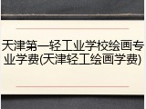 天津第一轻工业学校绘画专业学费(天津轻工绘画学费)