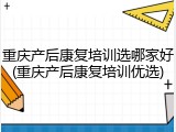 重庆产后康复培训选哪家好(重庆产后康复培训优选)