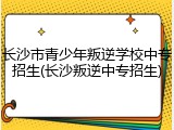 长沙市青少年叛逆学校中专招生(长沙叛逆中专招生)
