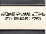 咸阳商贸学校地址技工学校附近(咸阳商校近技校)