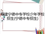 福建宁德中专学校少年学校招生(宁德中专招生)