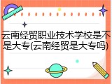 云南经贸职业技术学校是不是大专(云南经贸是大专吗)