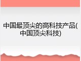 中国最顶尖的高科技产品(中国顶尖科技)