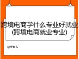 跨境电商学什么专业好就业(跨境电商就业专业)