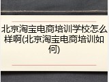 北京淘宝电商培训学校怎么样啊(北京淘宝电商培训如何)