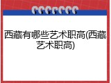 西藏有哪些艺术职高(西藏艺术职高)