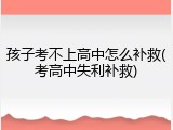 孩子考不上高中怎么补救(考高中失利补救)