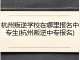 杭州叛逆学校在哪里报名中专生(杭州叛逆中专报名)