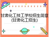 甘肃化工技工学校招生简章(甘肃化工招生)