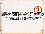 旅游商贸职业学校职高可以上吗(职高能上旅游商贸吗)