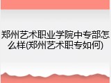 郑州艺术职业学院中专部怎么样(郑州艺术职专如何)