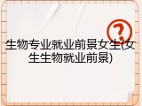 生物专业就业前景女生(女生生物就业前景)