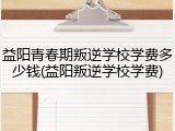 益阳青春期叛逆学校学费多少钱(益阳叛逆学校学费)