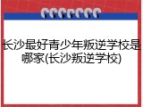 长沙最好青少年叛逆学校是哪家(长沙叛逆学校)
