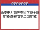 西安电力高等专科学校全国排名(西安电专全国排名)