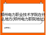 郑州电力职业技术学院在什么地方(郑州电力职院地址)