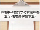 济南电子商务学校有哪些专业(济南电商学校专业)