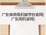 广东省高级机械学校官网(广东高机官网)