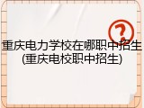 重庆电力学校在哪职中招生(重庆电校职中招生)