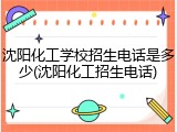 沈阳化工学校招生电话是多少(沈阳化工招生电话)