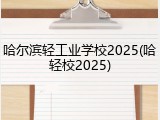 哈尔滨轻工业学校2025(哈轻校2025)