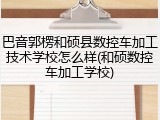 巴音郭楞和硕县数控车加工技术学校怎么样(和硕数控车加工学校)