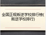 全国正规叛逆学校排行榜(叛逆学校排行)