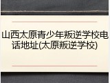 山西太原青少年叛逆学校电话地址(太原叛逆学校)